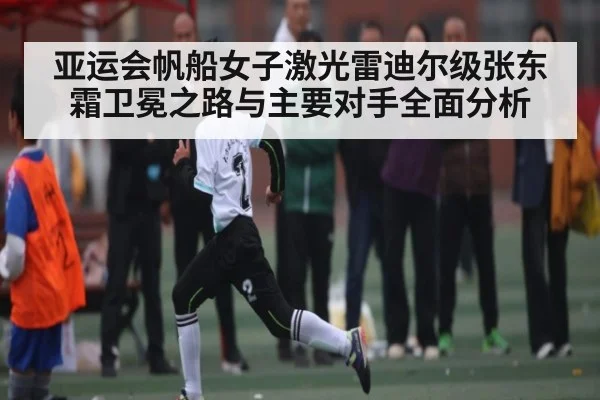 亚运会帆船女子激光雷迪尔级张东霜卫冕之路与主要对手全面分析