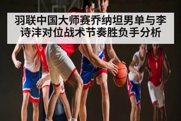 羽联中国大师赛乔纳坦男单与李诗沣对位战术节奏胜负手分析