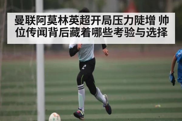 曼联阿莫林英超开局压力陡增 帅位传闻背后藏着哪些考验与选择