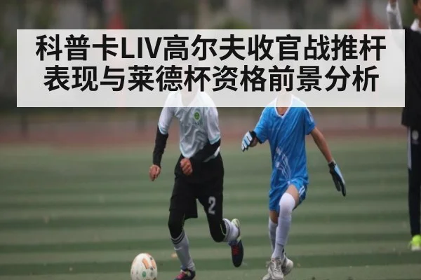 科普卡LIV高尔夫收官战推杆表现与莱德杯资格前景分析